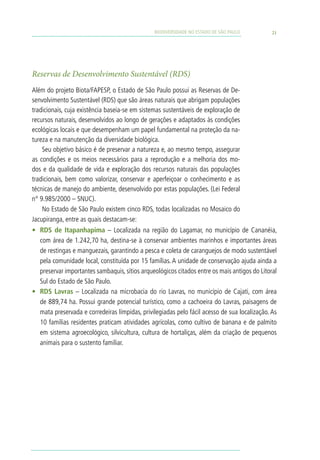 BIODIVERSIDADE NO ESTADO DE SÃO PAULO          21




Reservas de Desenvolvimento Sustentável (RDS)
Além do projeto Biota/FAPESP, o Estado de São Paulo possui as Reservas de De-
senvolvimento Sustentável (RDS) que são áreas naturais que abrigam populações
tradicionais, cuja existência baseia-se em sistemas sustentáveis de exploração de
recursos naturais, desenvolvidos ao longo de gerações e adaptados às condições
ecológicas locais e que desempenham um papel fundamental na proteção da na-
tureza e na manutenção da diversidade biológica.
    Seu objetivo básico é de preservar a natureza e, ao mesmo tempo, assegurar
as condições e os meios necessários para a reprodução e a melhoria dos mo-
dos e da qualidade de vida e exploração dos recursos naturais das populações
tradicionais, bem como valorizar, conservar e aperfeiçoar o conhecimento e as
técnicas de manejo do ambiente, desenvolvido por estas populações. (Lei Federal
n° 9.985/2000 – SNUC).
    No Estado de São Paulo existem cinco RDS, todas localizadas no Mosaico do
Jacupiranga, entre as quais destacam-se:
•	 RDS de Itapanhapima – Localizada na região do Lagamar, no município de Cananéia,
   com área de 1.242,70 ha, destina-se à conservar ambientes marinhos e importantes áreas
   de restingas e manguezais, garantindo a pesca e coleta de caranguejos de modo sustentável
   pela comunidade local, constituída por 15 famílias. A unidade de conservação ajuda ainda a
   preservar importantes sambaquis, sítios arqueológicos citados entre os mais antigos do Litoral
   Sul do Estado de São Paulo.
•	 RDS Lavras – Localizada na microbacia do rio Lavras, no município de Cajati, com área
   de 889,74 ha. Possui grande potencial turístico, como a cachoeira do Lavras, paisagens de
   mata preservada e corredeiras límpidas, privilegiadas pelo fácil acesso de sua localização. As
   10 famílias residentes praticam atividades agrícolas, como cultivo de banana e de palmito
   em sistema agroecológico, silvicultura, cultura de hortaliças, além da criação de pequenos
   animais para o sustento familiar.
 
