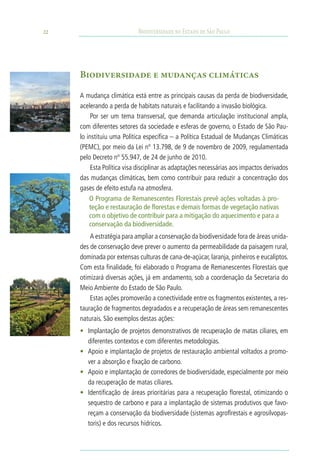 22                          Biodiversidade no Estado de São Paulo




     Biodiversidade e mudanças climáticas

     A mudança climática está entre as principais causas da perda de biodiversidade,
     acelerando a perda de habitats naturais e facilitando a invasão biológica.
          Por ser um tema transversal, que demanda articulação institucional ampla,
     com diferentes setores da sociedade e esferas de governo, o Estado de São Pau-
     lo instituiu uma Política específica – a Política Estadual de Mudanças Climáticas
     (PEMC), por meio da Lei nº 13.798, de 9 de novembro de 2009, regulamentada
     pelo Decreto nº 55.947, de 24 de junho de 2010.
          Esta Política visa disciplinar as adaptações necessárias aos impactos derivados
     das mudanças climáticas, bem como contribuir para reduzir a concentração dos
     gases de efeito estufa na atmosfera.
         O Programa de Remanescentes Florestais prevê ações voltadas à pro-
         teção e restauração de florestas e demais formas de vegetação nativas
         com o objetivo de contribuir para a mitigação do aquecimento e para a
         conservação da biodiversidade.
         A estratégia para ampliar a conservação da biodiversidade fora de áreas unida-
     des de conservação deve prever o aumento da permeabilidade da paisagem rural,
     dominada por extensas culturas de cana-de-açúcar, laranja, pinheiros e eucaliptos.
     Com esta finalidade, foi elaborado o Programa de Remanescentes Florestais que
     otimizará diversas ações, já em andamento, sob a coordenação da Secretaria do
     Meio Ambiente do Estado de São Paulo.
         Estas ações promoverão a conectividade entre os fragmentos existentes, a res-
     tauração de fragmentos degradados e a recuperação de áreas sem remanescentes
     naturais. São exemplos destas ações:
     •	 Implantação de projetos demonstrativos de recuperação de matas ciliares, em
        diferentes contextos e com diferentes metodologias.
     •	 Apoio e implantação de projetos de restauração ambiental voltados a promo-
        ver a absorção e fixação de carbono.
     •	 Apoio e implantação de corredores de biodiversidade, especialmente por meio
        da recuperação de matas ciliares.
     •	 Identificação de áreas prioritárias para a recuperação florestal, otimizando o
        sequestro de carbono e para a implantação de sistemas produtivos que favo-
        reçam a conservação da biodiversidade (sistemas agroflrestais e agrosilvopas-
        toris) e dos recursos hídricos.
 
