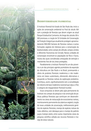 BIODIVERSIDADE NO ESTADO DE SÃO PAULO          23




Biodiversidade florestal
O Instituto Florestal do Estado de São Paulo deu início a
ações de conservação ambiental no final do século XIX
com a proteção de florestas que deram origem ao atual
Parque Estadual da Cantareira. Ao longo dos séculos XX e
XXI promoveu a criação de 53 Unidades de Conservação
de Proteção Integral que atualmente protegem aproxima-
damente 900.000 hectares de florestas nativas e outras
formações vegetais de interesse para a conservação da
biodiversidade, como campos de altitude, campos úmidos
e diferentes fisionomias do Cerrado. Nestas unidades de
conservação encontram-se populações da flora e fauna,
muitas das quais consideradas ameaçadas de extinção e
inexistentes fora de tais áreas protegidas.
     Paralelamente o Instituto Florestal foi um dos pionei-
ros e um dos principais agentes promotores da expansão
da silvicultura em São Paulo e no Brasil, promovendo a
oferta de produtos florestais madeireiros e não madei-
reiros em bases sustentáveis, oferecendo alternativas e
poupando as florestas nativas da exploração predatória.
Contribuiu, assim, significativamente com a consolidação
da indústria de base madeireira nacional que alçou o País
à categoria de megaprodutor florestal mundial.
     Essas conquistas se deram pela ação permanente do
Instituto nos campos da pesquisa e da construção de po-
líticas públicas florestais que continuam em desenvolvi-
mento nas áreas de restauração de ecossistemas nativos,
monitoramento permanente da cobertura vegetal, criação
de novas unidades de conservação, melhoramento gené-
tico de espécies florestais, manejo de espécies nativas da
mata atlântica, com destaque para o manejo do palmito
juçara Euterpe edulis, entre outras importantes áreas da
pesquisa científica voltada aos recursos florestais e ma-
nejo de áreas naturais.
 
