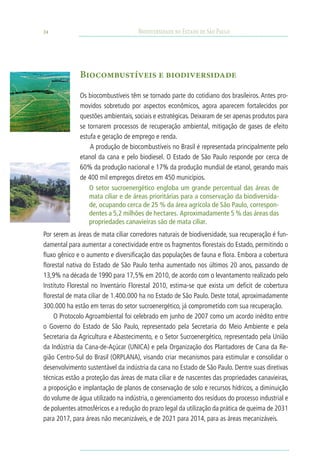 24                                  Biodiversidade no Estado de São Paulo




              Biocombustíveis e biodiversidade

              Os biocombustíveis têm se tornado parte do cotidiano dos brasileiros. Antes pro-
              movidos sobretudo por aspectos econômicos, agora aparecem fortalecidos por
              questões ambientais, sociais e estratégicas. Deixaram de ser apenas produtos para
              se tornarem processos de recuperação ambiental, mitigação de gases de efeito
              estufa e geração de emprego e renda.
                  A produção de biocombustíveis no Brasil é representada principalmente pelo
              etanol da cana e pelo biodiesel. O Estado de São Paulo responde por cerca de
              60% da produção nacional e 17% da produção mundial de etanol, gerando mais
              de 400 mil empregos diretos em 450 municípios.
                  O setor sucroenergético engloba um grande percentual das áreas de
                  mata ciliar e de áreas prioritárias para a conservação da biodiversida-
                  de, ocupando cerca de 25 % da área agrícola de São Paulo, correspon-
                  dentes a 5,2 milhões de hectares. Aproximadamente 5 % das áreas das
                  propriedades canavieiras são de mata ciliar.
Por serem as áreas de mata ciliar corredores naturais de biodiversidade, sua recuperação é fun-
damental para aumentar a conectividade entre os fragmentos florestais do Estado, permitindo o
fluxo gênico e o aumento e diversificação das populações de fauna e flora. Embora a cobertura
florestal nativa do Estado de São Paulo tenha aumentado nos últimos 20 anos, passando de
13,9% na década de 1990 para 17,5% em 2010, de acordo com o levantamento realizado pelo
Instituto Florestal no Inventário Florestal 2010, estima-se que exista um deficit de cobertura
florestal de mata ciliar de 1.400.000 ha no Estado de São Paulo. Deste total, aproximadamente
300.000 ha estão em terras do setor sucroenergético, já comprometido com sua recuperação.
     O Protocolo Agroambiental foi celebrado em junho de 2007 como um acordo inédito entre
o Governo do Estado de São Paulo, representado pela Secretaria do Meio Ambiente e pela
Secretaria da Agricultura e Abastecimento, e o Setor Sucroenergético, representado pela União
da Indústria da Cana-de-Açúcar (UNICA) e pela Organização dos Plantadores de Cana da Re-
gião Centro-Sul do Brasil (ORPLANA), visando criar mecanismos para estimular e consolidar o
desenvolvimento sustentável da indústria da cana no Estado de São Paulo. Dentre suas diretivas
técnicas estão a proteção das áreas de mata ciliar e de nascentes das propriedades canavieiras,
a proposição e implantação de planos de conservação de solo e recursos hídricos, a diminuição
do volume de água utilizado na indústria, o gerenciamento dos resíduos do processo industrial e
de poluentes atmosféricos e a redução do prazo legal da utilização da prática de queima de 2031
para 2017, para áreas não mecanizáveis, e de 2021 para 2014, para as áreas mecanizáveis.
 