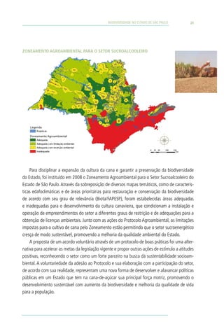 BIODIVERSIDADE NO ESTADO DE SÃO PAULO              25




Zoneamento Agroambiental para o Setor S etor S ucroalcooleiro
             Zoneamento Agroambiental para o Sucroalcooleiro




    L egenda
        R epres as

    Zoneamento Agroambiental
        Adequada
        Adequada com limitação ambiental
        Adequada com res trição ambiental
                                                                          0   25 50   100   150
        Inadequada                                                                            Km




    Para disciplinar a expansão da cultura da cana e garantir a preservação da biodiversidade
do Estado, foi instituído em 2008 o Zoneamento Agroambiental para o Setor Sucroalcooleiro do
Estado de São Paulo. Através da sobreposição de diversos mapas temáticos, como de caracterís-
ticas edafoclimáticas e de áreas prioritárias para restauração e conservação da biodiversidade
de acordo com seu grau de relevância (Biota/FAPESP), foram estabelecidas áreas adequadas
e inadequadas para o desenvolvimento da cultura canavieira, que condicionam a instalação e
operação de empreendimentos do setor a diferentes graus de restrição e de adequações para a
obtenção de licenças ambientais. Junto com as ações do Protocolo Agroambiental, as limitações
impostas para o cultivo de cana pelo Zoneamento estão permitindo que o setor sucroenergético
cresça de modo sustentável, promovendo a melhoria da qualidade ambiental do Estado.
    A proposta de um acordo voluntário através de um protocolo de boas práticas foi uma alter-
nativa para acelerar as metas da legislação vigente e propor outras ações de estímulo a atitudes
positivas, reconhecendo o setor como um forte parceiro na busca da sustentabilidade socioam-
biental. A voluntariedade da adesão ao Protocolo e sua elaboração com a participação do setor,
de acordo com sua realidade, representam uma nova forma de desenvolver e alavancar políticas
públicas em um Estado que tem na cana-de-açúcar sua principal força motriz, promovendo o
desenvolvimento sustentável com aumento da biodiversidade e melhoria da qualidade de vida
para a população.
 