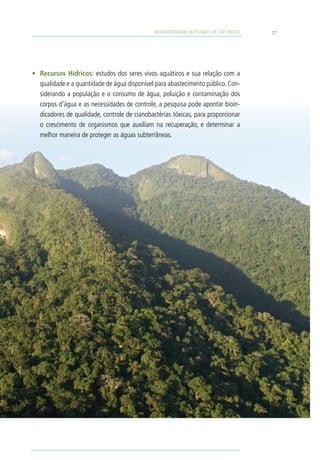 BIODIVERSIDADE NO ESTADO DE SÃO PAULO   27




•	 Recursos Hídricos: estudos dos seres vivos aquáticos e sua relação com a
   qualidade e a quantidade de água disponível para abastecimento público. Con-
   siderando a população e o consumo de água, poluição e contaminação dos
   corpos d’água e as necessidades de controle, a pesquisa pode apontar bioin-
   dicadores de qualidade, controle de cianobactérias tóxicas, para proporcionar
   o crescimento de organismos que auxiliam na recuperação, e determinar a
   melhor maneira de proteger as águas subterrâneas.
 