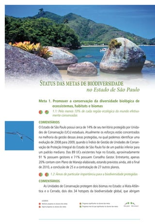28                                              Biodiversidade no Estado de São Paulo




         Status das metas de biodiversidade
                                                                  no Estado de São Paulo
     Meta 1. Promover a conservação da diversidade biológica de
             ecossistemas, habitats e biomas
     	                  1.1: Pelo menos 10% de cada região ecológica do mundo efetiva-
                        mente conservadas
     COMENTÁRIOS
     O Estado de São Paulo possui cerca de 14% de seu território protegido por Unida-
     des de Conservação (UCs) estaduais. Atualmente os esforços estão concentrados
     na melhoria da gestão dessas áreas protegidas, na qual podemos identificar uma
     evolução de 2008 para 2009, quando o Índice de Gestão de Unidades de Conser-
     vação de Proteção Integral do Estado de São Paulo foi de um padrão inferior para
     um padrão mediano. Das 89 UCs existentes hoje no Estado, aproximadamente
     91 % possuem gestores e 71% possuem Conselho Gestor. Entretanto, apenas
     20% contam com Plano de Manejo elaborado, estando previstos ainda, até o final
     de 2010, a conclusão de 25 e a contratação de 27 outros planos.

                     	1.2: Áreas de particular importância para a biodiversidade protegidas
     COMENTÁRIOS	
         As Unidades de Conservação protegem dois biomas no Estado: a Mata Atlân-
     tica e o Cerrado, dois dos 34 hotspots da biodiversidade global, que abrigam

         LEGENDA:		
         Nenhum progresso no alcance das metas              Progresso significativo no alcance das metas
                                                            Progresso mais do que significativo no alcance das metas   Meta global   Meta estadual
         Algum progresso no alcance das metas
 