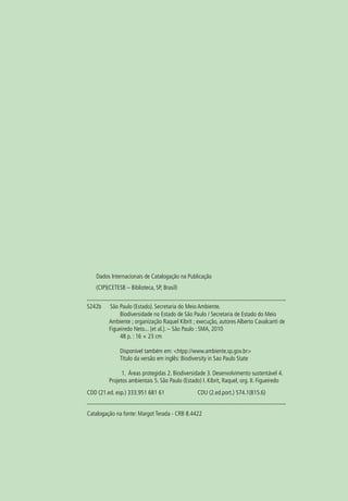 Dados Internacionais de Catalogação na Publicação
   (CIP)(CETESB – Biblioteca, SP, Brasil)


S242b    São Paulo (Estado). Secretaria do Meio Ambiente.
              Biodiversidade no Estado de São Paulo / Secretaria de Estado do Meio
         Ambiente ; organização Raquel Kibrit ; execução, autores Alberto Cavalcanti de
         Figueiredo Neto... [et al.}. – São Paulo : SMA, 2010
              48 p. : 16 × 23 cm

              Disponível também em: <htpp://www.ambiente.sp.gov.br>
              Título da versão em inglês: Biodiversity in Sao Paulo State

               1. Áreas protegidas 2. Biodiversidade 3. Desenvolvimento sustentável 4.
         Projetos ambientais 5. São Paulo (Estado) I. Kibrit, Raquel, org. II. Figueiredo
CDD (21.ed. esp.) 333.951 681 61		               CDU (2.ed.port.) 574.1(815.6)


Catalogação na fonte: Margot Terada - CRB 8.4422
 