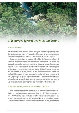 RESERVA DA BIOSFERA DA MATA ATLÂNTICA   37




A Reserva da Biosfera da Mata Atlântica
A Mata Atlântica
A Mata Atlântica é uma das mais belas e ameaçadas florestas tropicais do planeta.
Seu domínio estende-se por 17 estados brasileiros, além da Argentina e Paraguai.
No Brasil foi fragmentada e reduzida a menos de 8% de sua área original.
     Nesta área concentram-se mais de 120 milhões de habitantes, milhares de
cidades e atividades econômicas que respondem por cerca de 70% do PIB bra-
sileiro. Abriga também um grande patrimônio histórico e cultural. Ainda que tão
reduzida a Mata Atlântica detém recordes de biodiversidade com até 450 espécies
de árvores por hectare e mais de 8.000 plantas já identificadas. A fauna, uma
das mais diversas do mundo, inclui 70% das espécies consideradas ameaçadas
no Brasil.A floresta presta importantes serviços ambientais como a regulação do
clima, a produção de água, o sequestro de carbono e o desenvolvimento turístico
além de fornecer recursos florestais para importantes áreas da economia nacional.
É considerada uma das grandes prioridades internacionais de conservação.

A Reserva da Biosfera da Mata Atlântica – RBMA
    Com área cobrindo aproximadamente 44,7% do Domínio Mata Atlântica –
DMA e 161 km² de área marinha, que representa cerca de 7% do território nacio-
nal, a RBMA abrange áreas em 16 dos 17 estados brasileiros em que ocorre esse
bioma. Estende-se por mais de 5.000 dos 8.000 km do litoral nacional, desde o
Ceará ao Rio Grande do Sul, adentrando no interior desses estados, bem como nos
 