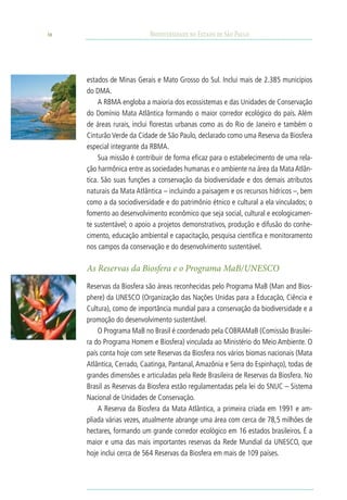 38                         Biodiversidade no Estado de São Paulo




     estados de Minas Gerais e Mato Grosso do Sul. Inclui mais de 2.385 municípios
     do DMA.
          A RBMA engloba a maioria dos ecossistemas e das Unidades de Conservação
     do Domínio Mata Atlântica formando o maior corredor ecológico do país. Além
     de áreas rurais, inclui florestas urbanas como as do Rio de Janeiro e também o
     Cinturão Verde da Cidade de São Paulo, declarado como uma Reserva da Biosfera
     especial integrante da RBMA.
          Sua missão é contribuir de forma eficaz para o estabelecimento de uma rela-
     ção harmônica entre as sociedades humanas e o ambiente na área da Mata Atlân-
     tica. São suas funções a conservação da biodiversidade e dos demais atributos
     naturais da Mata Atlântica – incluindo a paisagem e os recursos hídricos –, bem
     como a da sociodiversidade e do patrimônio étnico e cultural a ela vinculados; o
     fomento ao desenvolvimento econômico que seja social, cultural e ecologicamen-
     te sustentável; o apoio a projetos demonstrativos, produção e difusão do conhe-
     cimento, educação ambiental e capacitação, pesquisa científica e monitoramento
     nos campos da conservação e do desenvolvimento sustentável.

     As Reservas da Biosfera e o Programa mab/unesco
     Reservas da Biosfera são áreas reconhecidas pelo Programa MaB (Man and Bios-
     phere) da UNESCO (Organização das Nações Unidas para a Educação, Ciência e
     Cultura), como de importância mundial para a conservação da biodiversidade e a
     promoção do desenvolvimento sustentável.
         O Programa MaB no Brasil é coordenado pela COBRAMaB (Comissão Brasilei-
     ra do Programa Homem e Biosfera) vinculada ao Ministério do Meio Ambiente. O
     país conta hoje com sete Reservas da Biosfera nos vários biomas nacionais (Mata
     Atlântica, Cerrado, Caatinga, Pantanal, Amazônia e Serra do Espinhaço), todas de
     grandes dimensões e articuladas pela Rede Brasileira de Reservas da Biosfera. No
     Brasil as Reservas da Biosfera estão regulamentadas pela lei do SNUC – Sistema
     Nacional de Unidades de Conservação.
         A Reserva da Biosfera da Mata Atlântica, a primeira criada em 1991 e am-
     pliada várias vezes, atualmente abrange uma área com cerca de 78,5 milhões de
     hectares, formando um grande corredor ecológico em 16 estados brasileiros. É a
     maior e uma das mais importantes reservas da Rede Mundial da UNESCO, que
     hoje inclui cerca de 564 Reservas da Biosfera em mais de 109 países.
 