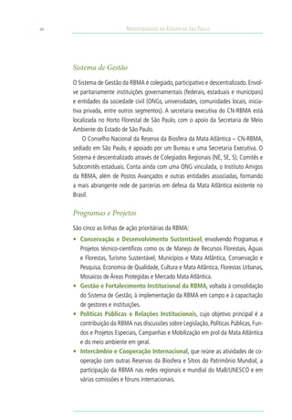 40                         Biodiversidade no Estado de São Paulo




     Sistema de Gestão
     O Sistema de Gestão da RBMA é colegiado, participativo e descentralizado. Envol-
     ve paritariamente instituições governamentais (federais, estaduais e municipais)
     e entidades da sociedade civil (ONGs, universidades, comunidades locais, inicia-
     tiva privada, entre outros segmentos). A secretaria executiva do CN-RBMA está
     localizada no Horto Florestal de São Paulo, com o apoio da Secretaria de Meio
     Ambiente do Estado de São Paulo.
         O Conselho Nacional da Reserva da Biosfera da Mata Atlântica – CN-RBMA,
     sediado em São Paulo, é apoiado por um Bureau e uma Secretaria Executiva. O
     Sistema é descentralizado através de Colegiados Regionais (NE, SE, S), Comitês e
     Subcomitês estaduais. Conta ainda com uma ONG vinculada, o Instituto Amigos
     da RBMA, além de Postos Avançados e outras entidades associadas, formando
     a mais abrangente rede de parcerias em defesa da Mata Atlântica existente no
     Brasil.

     Programas e Projetos
     São cinco as linhas de ação prioritárias da RBMA:
     •	 Conservação e Desenvolvimento Sustentável, envolvendo Programas e
        Projetos técnico-científicos como os de Manejo de Recursos Florestais, Águas
        e Florestas, Turismo Sustentável, Municípios e Mata Atlântica, Conservação e
        Pesquisa, Economia de Qualidade, Cultura e Mata Atlântica, Florestas Urbanas,
        Mosaicos de Áreas Protegidas e Mercado Mata Atlântica.
     •	 Gestão e Fortalecimento Institucional da RBMA, voltada à consolidação
        do Sistema de Gestão, à implementação da RBMA em campo e à capacitação
        de gestores e instituições.
     •	 Políticas Públicas e Relações Institucionais, cujo objetivo principal é a
        contribuição da RBMA nas discussões sobre Legislação, Políticas Públicas, Fun-
        dos e Projetos Especiais, Campanhas e Mobilização em prol da Mata Atlântica
        e do meio ambiente em geral.
     •	 Intercâmbio e Cooperação Internacional, que reúne as atividades de co-
        operação com outras Reservas da Biosfera e Sítios do Patrimônio Mundial, a
        participação da RBMA nas redes regionais e mundial do MaB/UNESCO e em
        várias comissões e fóruns internacionais.
 
