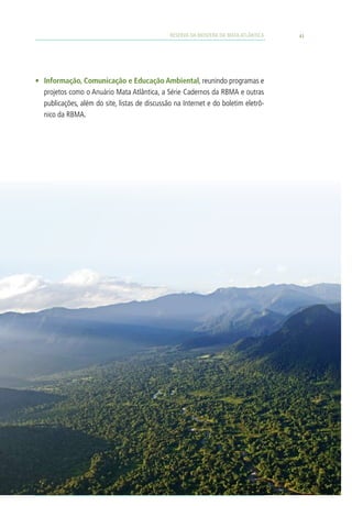 RESERVA DA BIOSFERA DA MATA ATLÂNTICA   41




•	 Informação, Comunicação e Educação Ambiental, reunindo programas e
   projetos como o Anuário Mata Atlântica, a Série Cadernos da RBMA e outras
   publicações, além do site, listas de discussão na Internet e do boletim eletrô-
   nico da RBMA.
 