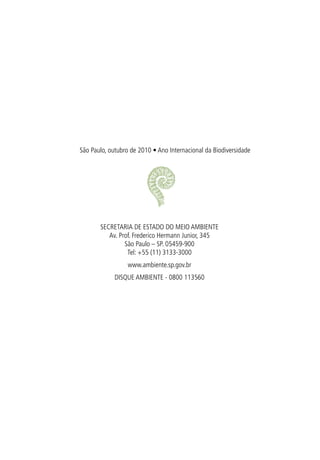 São Paulo, outubro de 2010 • Ano Internacional da Biodiversidade




       SECRETARIA DE ESTADO DO MEIO AMBIENTE
          Av. Prof. Frederico Hermann Junior, 345
                São Paulo – SP. 05459-900
                 Tel: +55 (11) 3133-3000
                  www.ambiente.sp.gov.br
             DISQUE AMBIENTE - 0800 113560
 