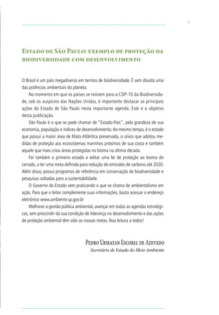 5




Estado de São Paulo: exemplo de proteção da
biodiversidade com desenvolvimento


O Brasil é um país megadiverso em termos de biodiversidade. É sem dúvida uma
das potências ambientais do planeta.
    No momento em que os países se reúnem para a COP-10 da Biodiversida-
de, sob os auspícios das Nações Unidas, é importante destacar as principais
ações do Estado de São Paulo nesta importante agenda. Este é o objetivo
desta publicação.
    São Paulo é o que se pode chamar de “Estado-País”, pela grandeza de sua
economia, população e índices de desenvolvimento. Ao mesmo tempo, é o estado
que possui a maior área de Mata Atlântica preservada, o único que adotou me-
didas de proteção aos ecossistemas marinhos próximos de sua costa e também
aquele que mais criou áreas protegidas no bioma na última década.
    Foi também o primeiro estado a editar uma lei de proteção ao bioma do
cerrado, a ter uma meta definida para redução de emissões de carbono até 2020.
Além disso, possui programas de referência em conservação de biodiversidade e
pesquisas voltadas para a sustentabilidade.
    O Governo do Estado vem praticando o que se chama de ambientalismo em
ação. Para que o leitor complemente suas informações, basta acessar o endereço
eletrônico www.ambiente.sp.gov.br
    Melhorar a gestão pública ambiental, avançar em todas as agendas estratégi-
cas, sem prescindir da sua condição de liderança no desenvolvimento e das ações
de proteção ambiental têm sido as nossas metas. Boa leitura a todos!



                                   Pedro Ubiratan Escorel de Azevedo
                                      Secretário de Estado do Meio Ambiente
 