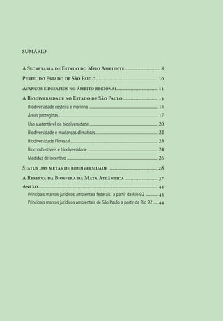 7




SUMÁRIO


A Secretaria de Estado do Meio Ambiente.............................. 8
Perfil do Estado de São Paulo................................................... 10
Avanços e desafios no âmbito regional.................................. 11
A Biodiversidade no Estado de São Paulo............................. 13
    Biodiversidade costeira e marinha . ............................................................ 15
    Áreas protegidas ........................................................................................ 17
    Uso sustentável da biodiversidade.............................................................. 20
    Biodiversidade e mudanças climáticas...................................................... 22
    Biodiversidade Florestal........................................................................... 23
    Biocombustíveis e biodiversidade ............................................................... 24
    Medidas de incentivo . ................................................................................ 26

Status das metas de biodiversidade ........................................ 28
A Reserva da Biosfera da Mata Atlântica............................ 37
Anexo.................................................................................................. 43
  Principais marcos juridicos ambientais federais a partir da Rio 92 . .......... 43
  Principais marcos juridicos ambientais de São Paulo a partir da Rio 92 .... 44
 