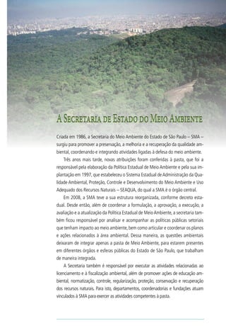 8                           Biodiversidade no Estado de São Paulo




    A Secretaria de Estado do Meio Ambiente
    Criada em 1986, a Secretaria do Meio Ambiente do Estado de São Paulo – SMA –
    surgiu para promover a preservação, a melhoria e a recuperação da qualidade am-
    biental, coordenando e integrando atividades ligadas à defesa do meio ambiente.
       Três anos mais tarde, novas atribuições foram conferidas à pasta, que foi a
    responsável pela elaboração da Política Estadual de Meio Ambiente e pela sua im-
    plantação em 1997, que estabeleceu o Sistema Estadual de Administração da Qua-
    lidade Ambiental, Proteção, Controle e Desenvolvimento do Meio Ambiente e Uso
    Adequado dos Recursos Naturais – SEAQUA, do qual a SMA é o órgão central.
       Em 2008, a SMA teve a sua estrutura reorganizada, conforme decreto esta-
    dual. Desde então, além de coordenar a formulação, a aprovação, a execução, a
    avaliação e a atualização da Política Estadual de Meio Ambiente, a secretaria tam-
    bém ficou responsável por analisar e acompanhar as políticas públicas setoriais
    que tenham impacto ao meio ambiente, bem como articular e coordenar os planos
    e ações relacionados à área ambiental. Dessa maneira, as questões ambientais
    deixaram de integrar apenas a pasta de Meio Ambiente, para estarem presentes
    em diferentes órgãos e esferas públicas do Estado de São Paulo, que trabalham
    de maneira integrada.
       A Secretaria também é responsável por executar as atividades relacionadas ao
    licenciamento e à fiscalização ambiental, além de promover ações de educação am-
    biental, normatização, controle, regularização, proteção, conservação e recuperação
    dos recursos naturais. Para isto, departamentos, coordenadorias e fundações atuam
    vinculados à SMA para exercer as atividades competentes à pasta.
 