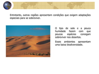Entretanto, outras regiões apresentam condições que exigem adaptações especiais para se sobreviver. O tipo de solo e a pouca humidade fazem com que poucas espécies consigam sobreviver nos desertos. Esses ambientes apresentam uma baixa biodiversidade. 
