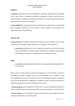 Escola Secundária Augusto Gomes
Ciências Naturais
2 | P á g i n a
Sublitoral
O sublitoral estende-se até ao limite da plataforma continental, atingindo uma profundidade
entre os 200 e 300 m. A extensão da plataforma continental é variável, havendo locais nas
costas europeias com dezenas de quilómetros de declive suave, terminando abruptamente nas
encostas abissais ou vertentes continentais.
A franja sublitoral fica a descoberto durante as marés baixas das águas vivas, e é caracterizada
pelas macroalgas castanhas, por uma cintura de algas vermelhas e pela ocorrência de
organismos de zonas mais profundas.
Poças de maré
As poças de maré são cavidades rochosas cheias de água, que ficam separadas do mar durante
a mare baixa, por períodos variáveis, onde vivem e se refugiam muitos organismos.
Características: Relacionam-se com a duração do isolamento e com o volume. Quanto
maior a profundidade e o volume de agua, mais estável é o ambiente e mais lentas são
as alterações de temperatura e salinidade durante o isolamento imposto.
Marés
As marés são variações regulares do nível do mar causadas pela atração gravitacional
da Lua e do Sol.
Como o mar é um meio contínuo, muito mais homogéneo que o meio terrestre, a natureza e
intensidade dos fatores ambientais variam com a profundidade, com a distância à costa,
etc…Combinando-se para criar uma série de zonas com características próprias, povoadas por
formas de vida igualmente bem adaptadas às condições de cada uma (zona).Considerando a
relação dos organismos com o fundo, distinguem-se duas zonas:
• Domínio bentónico, que corresponde à zona de fundo e, que por consequência, pertencem a
ele quer as espécies fixas, quer as móveis que têm uma estreita relação com o fundo marinho .
• Domínio pelágico, que corresponde ao resto da massa de água e cujas espécies vivem sem
nenhuma relação direta com o fundo marinho.
 