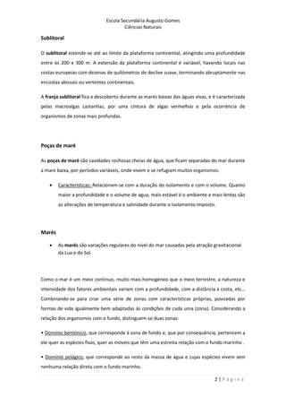 Escola Secundária Augusto Gomes
Ciências Naturais
2 | P á g i n a
Sublitoral
O sublitoral estende-se até ao limite da plataforma continental, atingindo uma profundidade
entre os 200 e 300 m. A extensão da plataforma continental é variável, havendo locais nas
costas europeias com dezenas de quilómetros de declive suave, terminando abruptamente nas
encostas abissais ou vertentes continentais.
A franja sublitoral fica a descoberto durante as marés baixas das águas vivas, e é caracterizada
pelas macroalgas castanhas, por uma cintura de algas vermelhas e pela ocorrência de
organismos de zonas mais profundas.
Poças de maré
As poças de maré são cavidades rochosas cheias de água, que ficam separadas do mar durante
a mare baixa, por períodos variáveis, onde vivem e se refugiam muitos organismos.
 Características: Relacionam-se com a duração do isolamento e com o volume. Quanto
maior a profundidade e o volume de agua, mais estável é o ambiente e mais lentas são
as alterações de temperatura e salinidade durante o isolamento imposto.
Marés
 As marés são variações regulares do nível do mar causadas pela atração gravitacional
da Lua e do Sol.
Como o mar é um meio contínuo, muito mais homogéneo que o meio terrestre, a natureza e
intensidade dos fatores ambientais variam com a profundidade, com a distância à costa, etc…
Combinando-se para criar uma série de zonas com características próprias, povoadas por
formas de vida igualmente bem adaptadas às condições de cada uma (zona). Considerando a
relação dos organismos com o fundo, distinguem-se duas zonas:
• Domínio bentónico, que corresponde à zona de fundo e, que por consequência, pertencem a
ele quer as espécies fixas, quer as móveis que têm uma estreita relação com o fundo marinho .
• Domínio pelágico, que corresponde ao resto da massa de água e cujas espécies vivem sem
nenhuma relação direta com o fundo marinho.
 