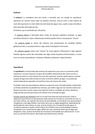 Escola Secundária Augusto Gomes
Ciências Naturais
3 | P á g i n a
Eulitoral
O eulitoral é a verdadeira zona das marés, o intertidal, que, em relação ao supralitoral,
apresenta um número muito maior de espécies marinhas, situa-se entre o nível máximo da
maré alta equinocial e o nível médio da maré baixa das águas vivas, sujeita a duas emersões e
duas emersões alternadas por dia.
O Eulitoral, que é constituído por três partes:
- O eulitoral inferior é dominado pelos recifes de barroeira Sabellaria alveolata, as algas
vermelhas Chondrus crispus e Mastocarpus stellatus podem formar uma pequena “cintura”
- No eulitoral médio as rochas são cobertas com povoamentos de mexilhões Mytilus
galloprovincialis, e nas poças domina a alga calcária Lithopyllum inincrustans.
- No eulitoral superior existe uma “cintura” de cracas (género Chthamalus) e lapas (género
Patella), algumas rochas são colonizadas com algas verdes do género Enteromorpha, e a areia
entre as rochas é povoada por crustáceos anfípodes, poliquetas e alguns bivalves.
Supralitoral
O supralitoral é caracterizado pela presença de organismos que nunca ou raramente estão
submersos, mas que requerem um grau de humidade relativamente alto. Situa-se entre o
domínio terrestre e o nível máximo da maré-alta equinocial, estando sujeito apenas a receber
as gotas de água das ondas ficando só muito raramente coberto de água. A sua extensão
vertical depende da exposição e do perfil da costa e do alcance das ondas.
É também nesta zona que podemos observar as poças de maré, formadas devido a depressões
ou fendas existentes nas plataformas rochosas, que retêm a água do mar durante a baixa-mar.
Quanto mais alta se situar a poça, mais extremas serão as condições da mesma, devido ao
longo período que esta permanece sem efetuar uma renovação de água.
O limite superior do infralitoral situa-se no nível mais baixo da maré equinocial, onde os
organismos que formam os povoamentos estão sempre em imersão ou raramente em eros. O
seu limite inferior, por volta dos 30 metros de profundidade, é coincidente com apresentadas f
nerogâmicas e das algas fitófilas. Este limite varia com as regiões geográficas, dependendo da
penetração dos raios solares, ou seja, varia de acordo com a transparência das aguas. O
circalitoral estende-se desde o limite inferior do infralitoral ate às profundidades máximas
compatíveis com a presença das algas ciáfilas sem que a presença deste tipo de algas seja
obrigatório. Estas, apenas necessitam de uma baixa luminosidade para sobreviverem. É uma
zona, ao contrário da anterior, dominada essencialmente por animais.
 