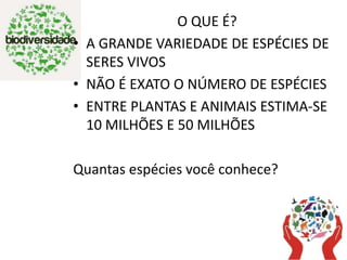 O QUE É?
• A GRANDE VARIEDADE DE ESPÉCIES DE
SERES VIVOS
• NÃO É EXATO O NÚMERO DE ESPÉCIES
• ENTRE PLANTAS E ANIMAIS ESTIMA-SE
10 MILHÕES E 50 MILHÕES
Quantas espécies você conhece?
 