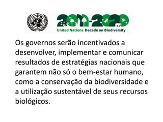 Os governos serão incentivados a
desenvolver, implementar e comunicar
resultados de estratégias nacionais que
garantem não só o bem-estar humano,
como a conservação da biodiversidade e
a utilização sustentável de seus recursos
biológicos.
 