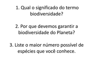 1. Qual o significado do termo
biodiversidade?
2. Por que devemos garantir a
biodiversidade do Planeta?
3. Liste o maior número possível de
espécies que você conhece.
 