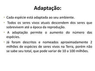 Adaptação:
• Cada espécie está adaptada ao seu ambiente.
• Todos os seres vivos atuais descendem dos seres que
sobrevivem até a época da reprodução.
• A adaptação permite o aumento do número das
espécies.
• Já foram descritos e nomeados aproximadamente 2
milhões de espécies de seres vivos na Terra, porém não
se sabe seu total, que pode variar de 10 a 100 milhões.
 