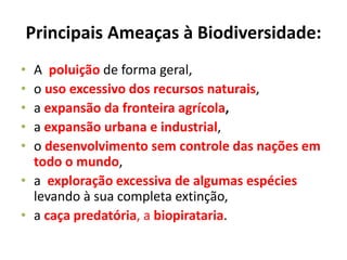 Principais Ameaças à Biodiversidade:
• A poluição de forma geral,
• o uso excessivo dos recursos naturais,
• a expansão da fronteira agrícola,
• a expansão urbana e industrial,
• o desenvolvimento sem controle das nações em
todo o mundo,
• a exploração excessiva de algumas espécies
levando à sua completa extinção,
• a caça predatória, a biopirataria.
 