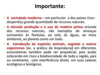 Importante:
• A sociedade moderna – em particular a dos países ricos -
desperdiça grande quantidade de recursos naturais.
• A elevada produção e o uso de matéria prima oriunda
dos recursos naturais, são exemplos de ameaças
constantes às florestas, ao solo, às águas, ao meio
ambiente, ao planeta como um todo.
• A introdução de espécies animais, vegetais e outros
organismos (ex. a prática da biopirataria) em diferentes
ecossistemas também pode ser prejudicial, pois acaba
colocando em risco a biodiversidade de toda a região, país
ou continente, com interferência direta em suas cadeias
ecológicas e biológicas.
 