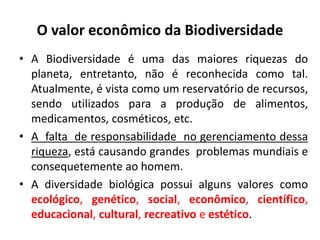 O valor econômico da Biodiversidade
• A Biodiversidade é uma das maiores riquezas do
planeta, entretanto, não é reconhecida como tal.
Atualmente, é vista como um reservatório de recursos,
sendo utilizados para a produção de alimentos,
medicamentos, cosméticos, etc.
• A falta de responsabilidade no gerenciamento dessa
riqueza, está causando grandes problemas mundiais e
consequetemente ao homem.
• A diversidade biológica possui alguns valores como
ecológico, genético, social, econômico, científico,
educacional, cultural, recreativo e estético.
 
