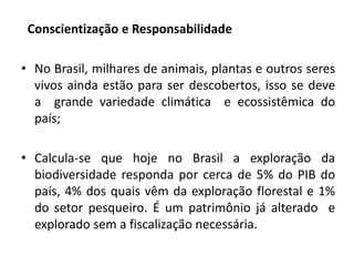 Conscientização e Responsabilidade
• No Brasil, milhares de animais, plantas e outros seres
vivos ainda estão para ser descobertos, isso se deve
a grande variedade climática e ecossistêmica do
país;
• Calcula-se que hoje no Brasil a exploração da
biodiversidade responda por cerca de 5% do PIB do
país, 4% dos quais vêm da exploração florestal e 1%
do setor pesqueiro. É um patrimônio já alterado e
explorado sem a fiscalização necessária.
 