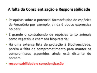 A falta da Conscientização e Responsabilidade
• Pesquisas sobre o potencial farmacêutico de espécies
da Amazônia por exemplo, ainda é pouco expressiva
no país;
• É grande o contrabando de espécies tanto animais
como vegetais, a chamada biopirataria;
• Há uma extensa lista de proteção à Biodiversidade,
porém a falta de comprometimento para manter os
compromissos assumidos ainda está distante do
homem.
• responsabilidade e conscientização
 