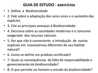 GUIA DE ESTUDO - exercícios
• 1. Defina a Biodiversidade
• 2. Fale sobre a adaptação dos seres vivos e o aumento das
espécies.
• 3. Cite as principais ameaças à Biodiversidade:
• 4. Descreva sobre as sociedades modernas e o consumo
exagerado dos recursos naturais.
• 5. Por que não é conveniente a introdução de outras
espécies em ecossistemas diferentes de seu habitat
natural?
• 6. Como se define um produto certificado?
• 7. Quais as consequências da falta de responsabilidade e
gerenciamento da biodiversidade?
• 8. O que permite ao homem o estudo da biodiversidade?
 