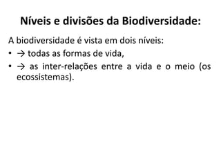 Níveis e divisões da Biodiversidade:
A biodiversidade é vista em dois níveis:
• → todas as formas de vida,
• → as inter-relações entre a vida e o meio (os
ecossistemas).
 