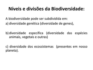 A biodiversidade pode ser subdividida em:
a) diversidade genética (diversidade de genes),
b)diversidade específica (diversidade das espécies
animais, vegetais e outras)
c) diversidade dos ecossistemas (presentes em nosso
planeta).
Níveis e divisões da Biodiversidade:
 