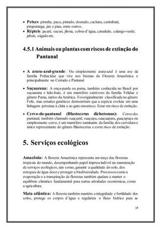 14
 Peixes: piranha, pacu, pintado, dourado, cachara, curimbatá,
piraputanga, jaú e piau, entre outros.
 Répteis: jacaré, sucuri, jiboia, cobra-d’água, camaleão, calango-verde,
jabuti, cágado etc.
4.5.1 Animais ouplantascomriscos de extinção do
Pantanal
 A arara-azul-grande: Ou simplesmente arara-azul é uma ave da
família Psittacidae que vive nos biomas da Floresta Amazônica e
principalmente no Cerrado e Pantanal
 Suçuarana: A onça-parda ou puma, também conhecida no Brasil por
suçuarana e leão-baio, é um mamífero carnívoro da família Felidae e
gênero Puma, nativo daAmérica. Foioriginalmente classificada no gênero
Felis, mas estudos genéticos demonstram que a espécie evoluiu em uma
linhagem próxima à chita e ao gato-mourisco. Estar em risco de extinção.
 Cervo-do-pantanal (Blastocerus dichotomus): Cervo-do-
pantanal, também chamado suaçuetê, suaçupu, suaçuapara, guaçupuçu ou
simplesmente cervo, é um mamífero ruminante da família dos cervídeos e
único representante do gênero Blastocerus e corre risco de extinção.
5. Serviços ecológicos
Amazônia: A floresta Amazônica representa um terço das florestas
tropicais do mundo, desempenhando papel imprescindível na manutenção
de serviços ecológicos, tais como, garantir a qualidade do solo, dos
estoques de água docee proteger a biodiversidade. Processoscomo a
evaporação e a transpiração de florestas também ajudam a manter o
equilíbrio climático fundamental para outras atividades econômicas, como
a agricultura.
Mata atlântica: A floresta também mantém a integridade e fertilidade dos
solos, protege os corpos d’água e regulariza o fluxo hídrico para as
 