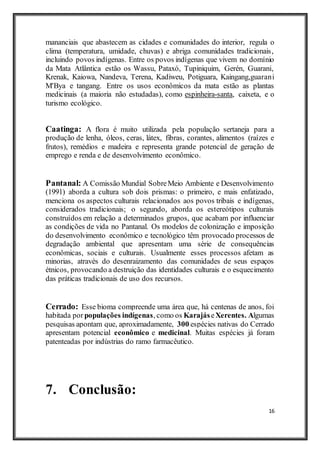 16
mananciais que abastecem as cidades e comunidades do interior, regula o
clima (temperatura, umidade, chuvas) e abriga comunidades tradicionais,
incluindo povos indígenas. Entre os povos indígenas que vivem no domínio
da Mata Atlântica estão os Wassu, Pataxó, Tupiniquim, Gerén, Guarani,
Krenak, Kaiowa, Nandeva, Terena, Kadiweu, Potiguara, Kaingang,guarani
M'Bya e tangang. Entre os usos econômicos da mata estão as plantas
medicinais (a maioria não estudadas), como espinheira-santa, caixeta, e o
turismo ecológico.
Caatinga: A flora é muito utilizada pela população sertaneja para a
produção de lenha, óleos, ceras, látex, fibras, corantes, alimentos (raízes e
frutos), remédios e madeira e representa grande potencial de geração de
emprego e renda e de desenvolvimento econômico.
Pantanal: A Comissão Mundial SobreMeio Ambiente e Desenvolvimento
(1991) aborda a cultura sob dois prismas: o primeiro, e mais enfatizado,
menciona os aspectos culturais relacionados aos povos tribais e indígenas,
considerados tradicionais; o segundo, aborda os estereótipos culturais
construídos em relação a determinados grupos, que acabam por influenciar
as condições de vida no Pantanal. Os modelos de colonização e imposição
do desenvolvimento econômico e tecnológico têm provocado processos de
degradação ambiental que apresentam uma série de consequências
econômicas, sociais e culturais. Usualmente esses processos afetam as
minorias, através do desenraizamento das comunidades de seus espaços
étnicos, provocando a destruição das identidades culturais e o esquecimento
das práticas tradicionais de uso dos recursos.
Cerrado: Esse bioma compreende uma área que, há centenas de anos, foi
habitada por populações indígenas, como os KarajáseXerentes. Algumas
pesquisas apontam que, aproximadamente, 300 espécies nativas do Cerrado
apresentam potencial econômico e medicinal. Muitas espécies já foram
patenteadas por indústrias do ramo farmacêutico.
7. Conclusão:
 