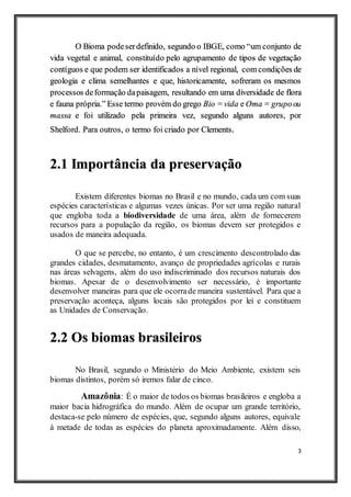 3
O Bioma podeserdefinido, segundo o IBGE, como “um conjunto de
vida vegetal e animal, constituído pelo agrupamento de tipos de vegetação
contíguos e que podem ser identificados a nível regional, com condições de
geologia e clima semelhantes e que, historicamente, sofreram os mesmos
processos deformação dapaisagem, resultando em uma diversidade de flora
e fauna própria.” Esse termo provém do grego Bio = vida e Oma = grupoou
massa e foi utilizado pela primeira vez, segundo alguns autores, por
Shelford. Para outros, o termo foi criado por Clements.
2.1 Importância da preservação
Existem diferentes biomas no Brasil e no mundo, cada um com suas
espécies características e algumas vezes únicas. Por ser uma região natural
que engloba toda a biodiversidade de uma área, além de fornecerem
recursos para a população da região, os biomas devem ser protegidos e
usados de maneira adequada.
O que se percebe, no entanto, é um crescimento descontrolado das
grandes cidades, desmatamento, avanço de propriedades agrícolas e rurais
nas áreas selvagens, além do uso indiscriminado dos recursos naturais dos
biomas. Apesar de o desenvolvimento ser necessário, é importante
desenvolver maneiras para que ele ocorrade maneira sustentável. Para que a
preservação aconteça, alguns locais são protegidos por lei e constituem
as Unidades de Conservação.
2.2 Os biomas brasileiros
No Brasil, segundo o Ministério do Meio Ambiente, existem seis
biomas distintos, porém só iremos falar de cinco.
Amazônia: É o maior de todos os biomas brasileiros e engloba a
maior bacia hidrográfica do mundo. Além de ocupar um grande território,
destaca-se pelo número de espécies, que, segundo alguns autores, equivale
à metade de todas as espécies do planeta aproximadamente. Além disso,
 