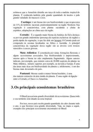 4
estima-se que a Amazônia detenha um terço de toda a madeira tropical do
planeta. É conhecida também pela grande quantidade de insetos e pela
grande variedade de macacos e aves.
Caatinga: é um bioma rico em biodiversidade e que ocupa cerca
de 11% do território nacional, predominantemente na região Nordeste. Sua
vegetação é característica, com plantas suculentas e cheias de
espinhos, adaptações ao clima seco da região.
Cerrado: É o segundo maior bioma da América do Sul e destaca-
se por seu grande endemismo (presença de espécies exclusivas da região) e
perda rápida da vegetação, o que fez dele um hotspot. O Cerrado pode ser
comparado às savanas localizadas na África e Austrália. A principal
característica da vegetação dessa região são as árvores com troncos
retorcidos e cascas grossas.
Mata Atlântica: É constituída por várias formações florestais e
alguns ecossistemas associados. Sua biodiversidade é impressionante,
mesmo após o bioma ter sido amplamente fragmentado. Alguns autores
indicam, por exemplo, que existem cerca de 20.000 espécies de plantas na
Mata Atlântica, número superior, por exemplo, ao de toda a Europa. É uma
das áreas mais ricas em biodiversidade do planeta e, infelizmente, é um dos
biomas mais devastados do país.
Pantanal: Mesmo sendo o menor bioma brasileiro, é uma
das maiores extensões de área úmida do planeta. É uma região de ligação
entre o Cerrado, o Chaco e a Amazônia.
3.Os principais ecossistemas brasileiros
O Brasil possuiuma grande diversidade deecossistemas. Quasetodo
o seu território está situado na zona tropical.
Por isso, nosso país recebe grande quantidade de calor durante todo
o ano, o que favorece essa grande diversidade. Veja, no mapa a seguir,
exemplos dos principais ecossistemas encontrados no Brasil.
 