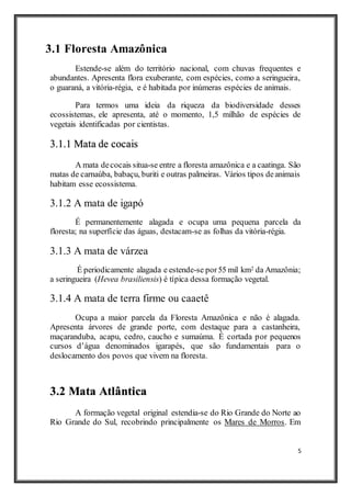 5
3.1 Floresta Amazônica
Estende-se além do território nacional, com chuvas frequentes e
abundantes. Apresenta flora exuberante, com espécies, como a seringueira,
o guaraná, a vitória-régia, e é habitada por inúmeras espécies de animais.
Para termos uma ideia da riqueza da biodiversidade desses
ecossistemas, ele apresenta, até o momento, 1,5 milhão de espécies de
vegetais identificadas por cientistas.
3.1.1 Mata de cocais
A mata decocais situa-se entre a floresta amazônica e a caatinga. São
matas de carnaúba, babaçu, buriti e outras palmeiras. Vários tipos deanimais
habitam esse ecossistema.
3.1.2 A mata de igapó
É permanentemente alagada e ocupa uma pequena parcela da
floresta; na superfície das águas, destacam-se as folhas da vitória-régia.
3.1.3 A mata de várzea
É periodicamente alagada e estende-se por55 mil km2 da Amazônia;
a seringueira (Hevea brasiliensis) é típica dessa formação vegetal.
3.1.4 A mata de terra firme ou caaetê
Ocupa a maior parcela da Floresta Amazônica e não é alagada.
Apresenta árvores de grande porte, com destaque para a castanheira,
maçaranduba, acapu, cedro, caucho e sumaúma. É cortada por pequenos
cursos d’água denominados igarapés, que são fundamentais para o
deslocamento dos povos que vivem na floresta.
3.2 Mata Atlântica
A formação vegetal original estendia-se do Rio Grande do Norte ao
Rio Grande do Sul, recobrindo principalmente os Mares de Morros. Em
 