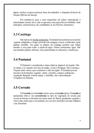 6
alguns trechos ocupava extensas áreas dos planaltos e chapadas da bacia do
Paraná (500 km do litoral).
Por estender-se para a zona temperada sul (clima subtropical), é
denominada azonal, isto é, não ocupauma zona específicaou definida. Suas
principais características são semelhantes às da Floresta Amazônica.
3.3 Caatinga
São típicas do Sertão nordestino. Formadas basicamente porespécies
vegetais adaptadas a longos períodos de estiagem (seca), conhecidas como
plantas xerófilas. Em geral, as plantas da Caatinga perdem suas folhas
durante a seca para evitar a perda de água. Outras armazenam água. São
encontradas plantas arbóreas, mas predominam as arbustivas e herbáceas.
3.4 Pantanal
O Pantanal é considerado a maior planície alagável do mundo. São
as cheias e as vazantes dos rios da região, como o Paraguai, São Lourenço,
Taquari entre outros, que conduzem a vida da região. É formado porum
mosaico de formações vegetais: matas, cerrados, campos, palmáceas,
vegetação flutuante (vitória-régia) e xerófilas, daí a denominação
Complexo do Pantana
3.5 Cerrado
O Cerrado (ou Cerrado stricto,sensu, Cerrado típico, Cerrado pr
opriamente dito) é um ecossistema ou tipo de vegetação de savana que
ocorreno bioma ou domínio do outras áreas do Brasil, geralmente quando o
solo é mais pobrequeo circundante, no caso dos domínios da mata Atlântica
e da Amazônia
 