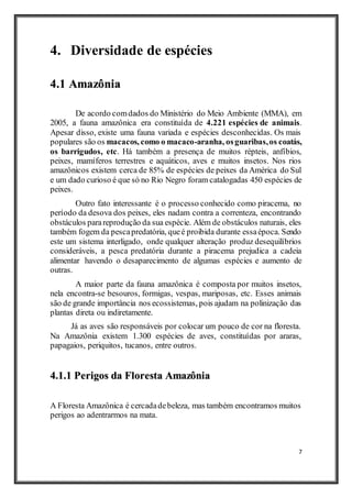7
4. Diversidade de espécies
4.1 Amazônia
De acordo comdados do Ministério do Meio Ambiente (MMA), em
2005, a fauna amazônica era constituída de 4.221 espécies de animais.
Apesar disso, existe uma fauna variada e espécies desconhecidas. Os mais
populares são os macacos, como o macaco-aranha, osguaribas,os coatás,
os barrigudos, etc. Há também a presença de muitos répteis, anfíbios,
peixes, mamíferos terrestres e aquáticos, aves e muitos insetos. Nos rios
amazônicos existem cerca de 85% de espécies de peixes da América do Sul
e um dado curioso é que só no Rio Negro foram catalogadas 450 espécies de
peixes.
Outro fato interessante é o processo conhecido como piracema, no
período da desova dos peixes, eles nadam contra a correnteza, encontrando
obstáculos parareprodução da sua espécie. Além de obstáculos naturais, eles
também fogem da pescapredatória, queé proibida durante essaépoca. Sendo
este um sistema interligado, onde qualquer alteração produz desequilíbrios
consideráveis, a pesca predatória durante a piracema prejudica a cadeia
alimentar havendo o desaparecimento de algumas espécies e aumento de
outras.
A maior parte da fauna amazônica é composta por muitos insetos,
nela encontra-se besouros, formigas, vespas, mariposas, etc. Esses animais
são de grande importância nos ecossistemas, pois ajudam na polinização das
plantas direta ou indiretamente.
Já as aves são responsáveis por colocar um pouco de cor na floresta.
Na Amazônia existem 1.300 espécies de aves, constituídas por araras,
papagaios, periquitos, tucanos, entre outros.
4.1.1 Perigos da Floresta Amazônia
A Floresta Amazônica é cercadadebeleza, mas também encontramos muitos
perigos ao adentrarmos na mata.
 