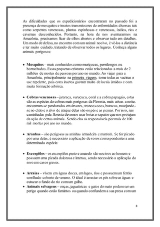 8
As dificuldades que os expedicionários encontraram no passado foi a
presença de mosquitos e insetos transmissores de enfermidades diversas tais
como serpentes venenosas, plantas espinhosas e venenosas, índios, rios e
cavernas desconhecidos. Portanto, na hora de nos aventurarmos na
Amazônia, precisamos ficar de olhos abertos e observar tudo em detalhes.
Um modo dedefesa, no encontro com um animal nocivo, é vê-los a distância
e ter muito cuidado, tratando de observar todos os lugares. Conheça alguns
animais perigosos:
 Mosquitos – mais conhecidos como muriçocas, pernilongos ou
borrachudos. Essas pequenas criaturas estão relacionadas a mais de 2
milhões de mortes de pessoas porano no mundo. Ao viajar para a
Amazônia, principalmente na primeira viagem, tome todas as vacinas e
use repelente, pois estes insetos gostam muito de locais úmidos e com
muita formação arbórea.
 Cobras venenosas – jararaca, surucucu, coral e a cobra papagaio, estas
são as espécies de cobras mais perigosas da Floresta, mais ativas a noite,
encontram-se penduradas em árvores, troncos ocos,buracos, rastejando-
se no chão e o alvo de ataque delas são os pés e as pernas. Porisso, nas
caminhadas pela floresta devemos usar botas e sapatos que nos protejam
da ação de certos animais. Sendo elas as responsáveis pormais de 100
mil mortes por ano no mundo.
 Aranhas – são perigosas as aranhas armadeira e marrom. Se for picado
por uma delas, é necessário a aplicação de soros correspondentes a uma
determinada espécie.
 Escorpiões – os escorpiões preto e amarelo são nocivos ao homem e
possuemuma picada dolorosae intensa, sendo necessário a aplicação do
soro em casos graves.
 Arraias – vivem em águas doces, em lagos, rios e possuemum ferrão
serrilhado coberto de veneno. O ideal é arrastar os pés sobreas águas e
cutucar o fundo do rio comum galho.
 Animais selvagens – onças, jaguatiricas e gatos do mato podem ser um
perigo quando estão famintos ou quando confundem a sua presa com um
 