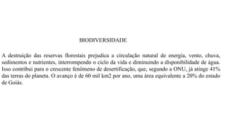 BIODIVERSIDADE
A destruição das reservas florestais prejudica a circulação natural de energia, vento, chuva,
sedimentos e nutrientes, interrompendo o ciclo da vida e diminuindo a disponibilidade de água.
Isso contribui para o crescente fenômeno de desertificação, que, segundo a ONU, já atinge 41%
das terras do planeta. O avanço é de 60 mil km2 por ano, uma área equivalente a 20% do estado
de Goiás.
 