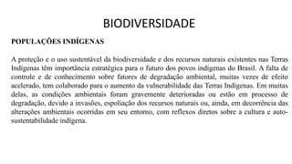 POPULAÇÕES INDÍGENAS
A proteção e o uso sustentável da biodiversidade e dos recursos naturais existentes nas Terras
Indígenas têm importância estratégica para o futuro dos povos indígenas do Brasil. A falta de
controle e de conhecimento sobre fatores de degradação ambiental, muitas vezes de efeito
acelerado, tem colaborado para o aumento da vulnerabilidade das Terras Indígenas. Em muitas
delas, as condições ambientais foram gravemente deterioradas ou estão em processo de
degradação, devido a invasões, espoliação dos recursos naturais ou, ainda, em decorrência das
alterações ambientais ocorridas em seu entorno, com reflexos diretos sobre a cultura e auto-
sustentabilidade indígena.
BIODIVERSIDADE
 