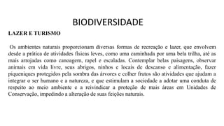 LAZER E TURISMO
Os ambientes naturais proporcionam diversas formas de recreação e lazer, que envolvem
desde a prática de atividades físicas leves, como uma caminhada por uma bela trilha, até as
mais arrojadas como canoagem, rapel e escaladas. Contemplar belas paisagens, observar
animais em vida livre, seus abrigos, ninhos e locais de descanso e alimentação, fazer
piqueniques protegidos pela sombra das árvores e colher frutos são atividades que ajudam a
integrar o ser humano e a natureza, e que estimulam a sociedade a adotar uma conduta de
respeito ao meio ambiente e a reivindicar a proteção de mais áreas em Unidades de
Conservação, impedindo a alteração de suas feições naturais.
BIODIVERSIDADE
 