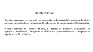 BIODIVERSIDADE
Reconhecido como a savana mais rica do mundo em biodiversidade, o cerrado brasileiro
apresenta riquíssima flora, com mais de 10 mil espécies de plantas, sendo 4.400 endêmicas.
A fauna apresenta 837 espécies de aves, 67 gêneros de mamíferos, abrangendo 161
espécies e 19 endêmicas, 150 espécies de anfíbios, das quais 45 endêmicas, 120 espécies de
répteis, sendo 24 endêmicas.
 
