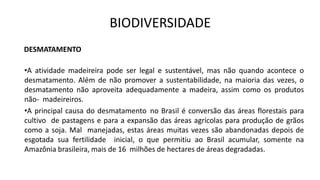BIODIVERSIDADE
DESMATAMENTO
•A atividade madeireira pode ser legal e sustentável, mas não quando acontece o
desmatamento. Além de não promover a sustentabilidade, na maioria das vezes, o
desmatamento não aproveita adequadamente a madeira, assim como os produtos
não- madeireiros.
•A principal causa do desmatamento no Brasil é conversão das áreas florestais para
cultivo de pastagens e para a expansão das áreas agrícolas para produção de grãos
como a soja. Mal manejadas, estas áreas muitas vezes são abandonadas depois de
esgotada sua fertilidade inicial, o que permitiu ao Brasil acumular, somente na
Amazônia brasileira, mais de 16 milhões de hectares de áreas degradadas.
 