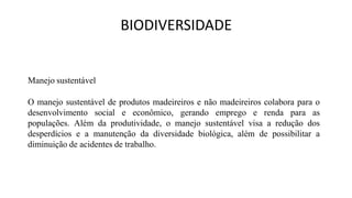 BIODIVERSIDADE
Manejo sustentável
O manejo sustentável de produtos madeireiros e não madeireiros colabora para o
desenvolvimento social e econômico, gerando emprego e renda para as
populações. Além da produtividade, o manejo sustentável visa a redução dos
desperdícios e a manutenção da diversidade biológica, além de possibilitar a
diminuição de acidentes de trabalho.
 