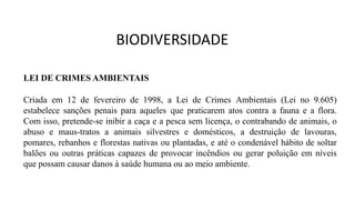 LEI DE CRIMES AMBIENTAIS
Criada em 12 de fevereiro de 1998, a Lei de Crimes Ambientais (Lei no 9.605)
estabelece sanções penais para aqueles que praticarem atos contra a fauna e a flora.
Com isso, pretende-se inibir a caça e a pesca sem licença, o contrabando de animais, o
abuso e maus-tratos a animais silvestres e domésticos, a destruição de lavouras,
pomares, rebanhos e florestas nativas ou plantadas, e até o condenável hábito de soltar
balões ou outras práticas capazes de provocar incêndios ou gerar poluição em níveis
que possam causar danos à saúde humana ou ao meio ambiente.
BIODIVERSIDADE
 