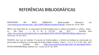 REFERÊNCIAS BIBLIOGRÁFICAS
MINISTÉRIO DO MEIO AMBIENTE. Biodiversidade. Disponível
<www.mma.gov.br/estruturas/sedr.../idec%2004%20biodiversidade%20b.pdf>.Acesso em: 24 set. 2018.
em:
SILVA, Ana Tereza Reis da. A conservação da biodiversidade entre os saberes da tradição e a ciência . Estud.
av., São Paulo , v. 29, n. 83, p. 233-259, Apr. 2015 . Available from
<http://www.scielo.br/scielo.php?script=sci_arttext&pid=S0103-40142015000100233&lng=en&nrm=iso>.
Acesso em 24 Set. 2018.
FRANCO, José Luiz de Andrade. O conceito de biodiversidade e a história da biologia da conservação: da
preservação da wilderness à conservação da biodiversidade. História, Franca , v. 32, n. 2, p. 21-48, Dec. 2013
. Available from <http://www.scielo.br/scielo.php?script=sci_arttext&pid=S0101-
90742013000200003&lng=en&nrm=iso>.Acesso em 24 Set. 2018.
 
