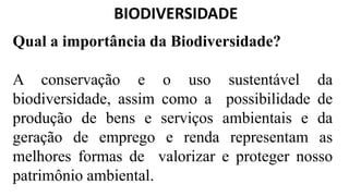 BIODIVERSIDADE
Qual a importância da Biodiversidade?
A conservação e o uso sustentável da
biodiversidade, assim como a possibilidade de
produção de bens e serviços ambientais e da
geração de emprego e renda representam as
melhores formas de valorizar e proteger nosso
patrimônio ambiental.
 