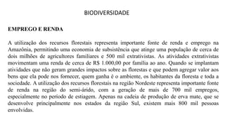 BIODIVERSIDADE
EMPREGO E RENDA
A utilização dos recursos florestais representa importante fonte de renda e emprego na
Amazônia, permitindo uma economia de subsistência que atinge uma população de cerca de
dois milhões de agricultores familiares e 500 mil extrativistas. As atividades extrativistas
movimentam uma renda de cerca de R$ 1.000,00 por família ao ano. Quando se implantam
atividades que não geram grandes impactos sobre as florestas e que podem agregar valor aos
bens que ela pode nos fornecer, quem ganha é o ambiente, os habitantes da floresta e toda a
sociedade. A utilização dos recursos florestais na região Nordeste representa importante fonte
de renda na região do semi-árido, com a geração de mais de 700 mil empregos,
especialmente no período de estiagem. Apenas na cadeia de produção de erva mate, que se
desenvolve principalmente nos estados da região Sul, existem mais 800 mil pessoas
envolvidas.
 